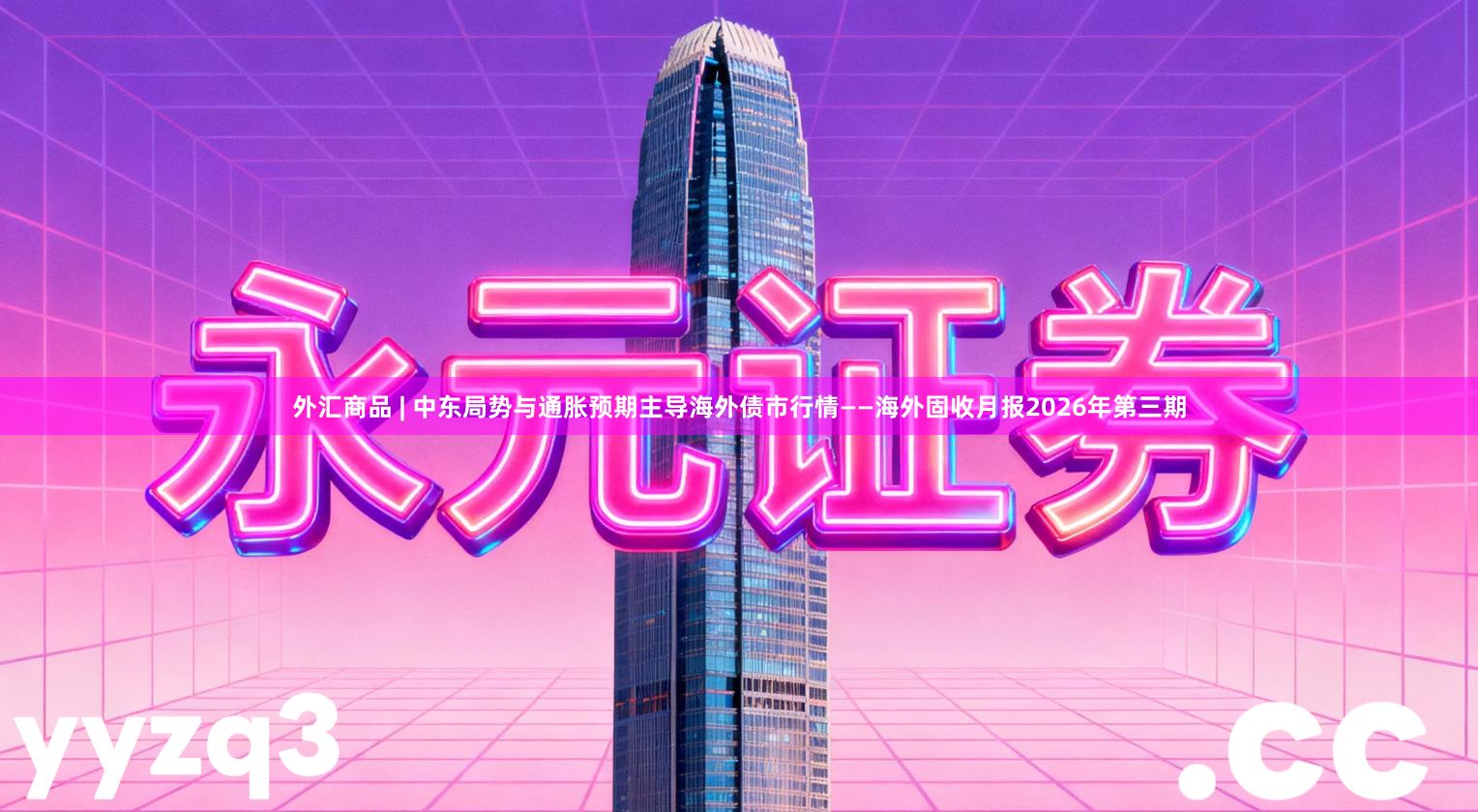 外汇商品 | 中东局势与通胀预期主导海外债市行情——海外固收月报2026年第三期